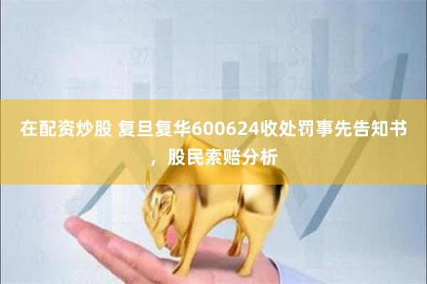 在配资炒股 复旦复华600624收处罚事先告知书，股民索赔分析