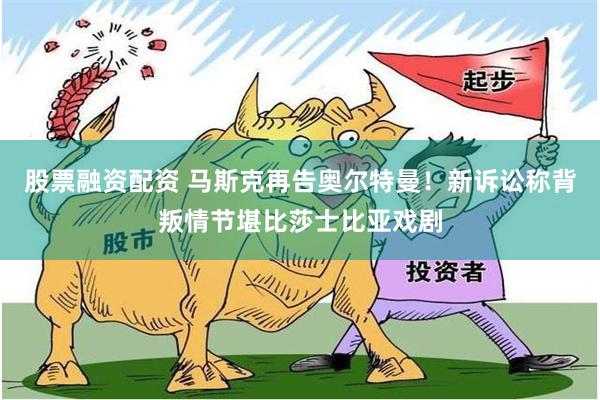股票融资配资 马斯克再告奥尔特曼！新诉讼称背叛情节堪比莎士比亚戏剧