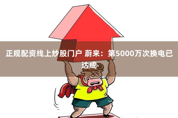 正规配资线上炒股门户 蔚来：第5000万次换电已达成