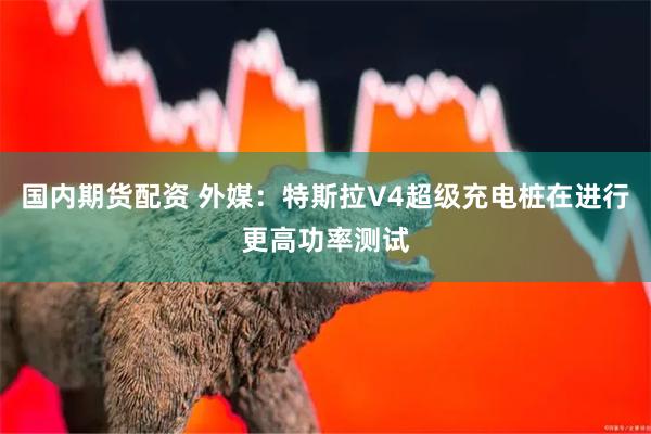 国内期货配资 外媒：特斯拉V4超级充电桩在进行更高功率测试