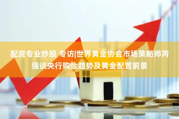 配资专业炒股 专访|世界黄金协会市场策略师芮强谈央行购金趋势及黄金配置前景