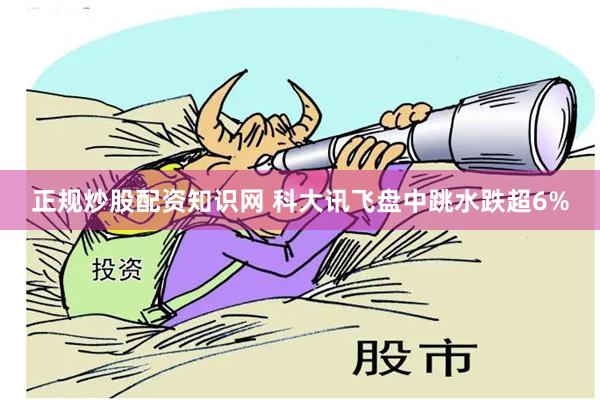 正规炒股配资知识网 科大讯飞盘中跳水跌超6%