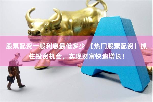 股票配资一般利息最低多少 【热门股票配资】抓住投资机会，实现财富快速增长！