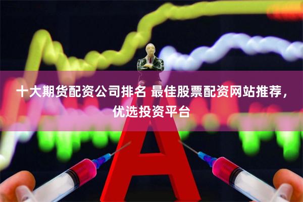 十大期货配资公司排名 最佳股票配资网站推荐，优选投资平台