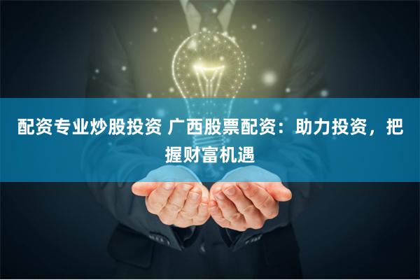 配资专业炒股投资 广西股票配资：助力投资，把握财富机遇
