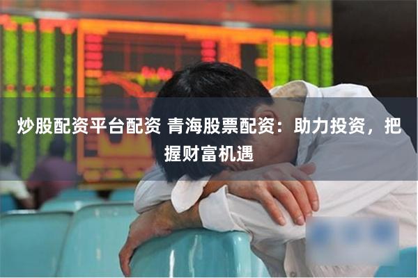 炒股配资平台配资 青海股票配资：助力投资，把握财富机遇