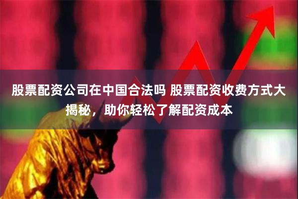 股票配资公司在中国合法吗 股票配资收费方式大揭秘，助你轻松了解配资成本