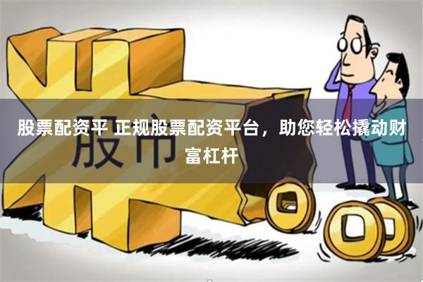 股票配资平 正规股票配资平台，助您轻松撬动财富杠杆