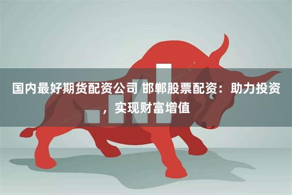 国内最好期货配资公司 邯郸股票配资：助力投资，实现财富增值