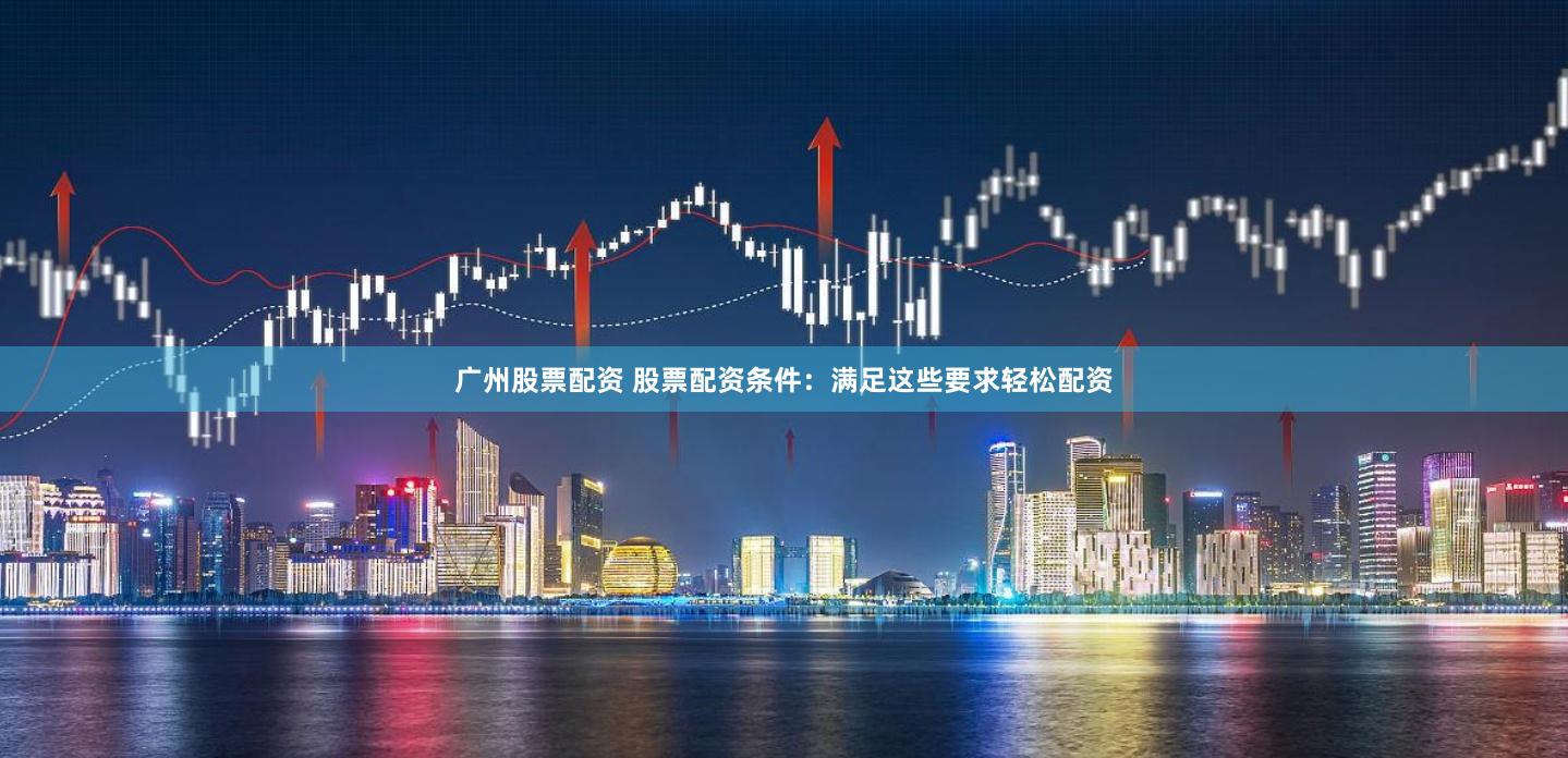 广州股票配资 股票配资条件：满足这些要求轻松配资