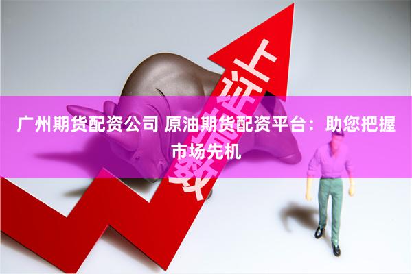 广州期货配资公司 原油期货配资平台：助您把握市场先机