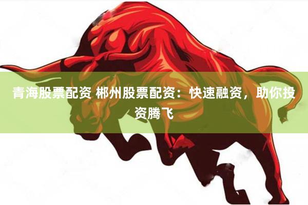 青海股票配资 郴州股票配资：快速融资，助你投资腾飞
