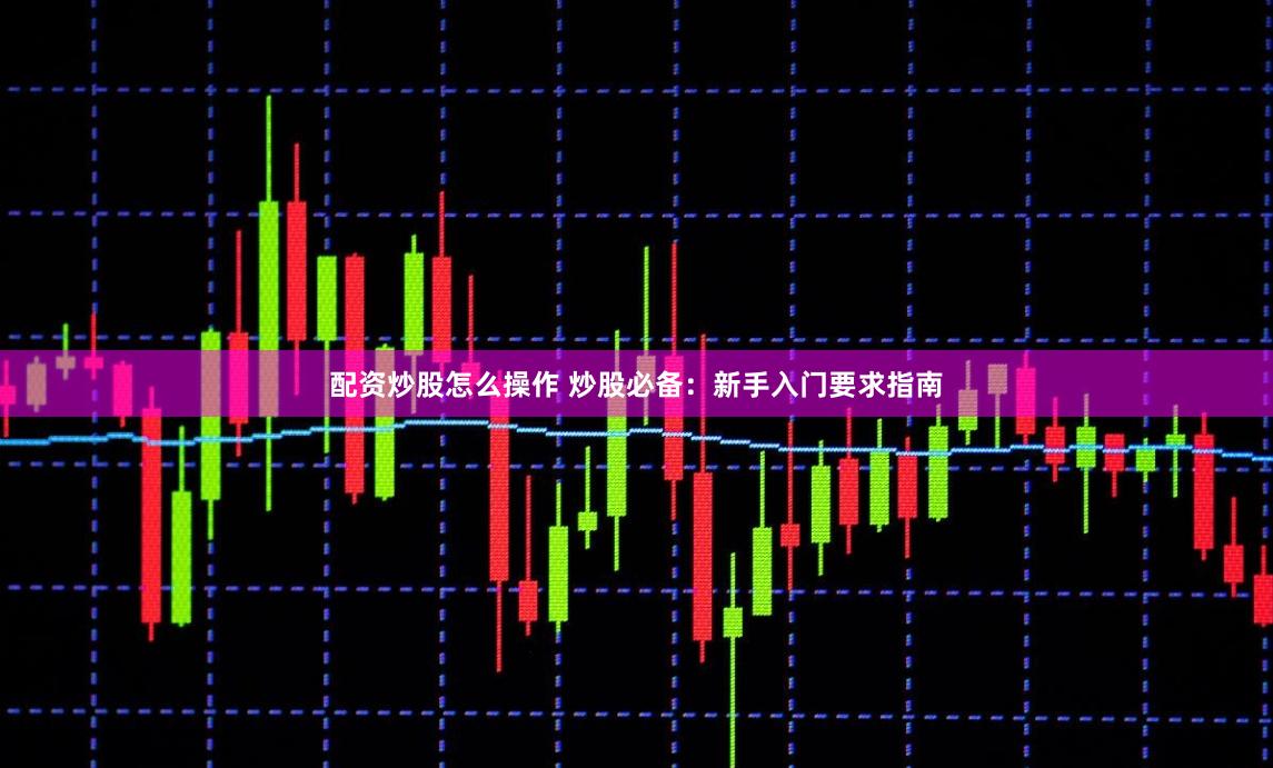 配资炒股怎么操作 炒股必备：新手入门要求指南