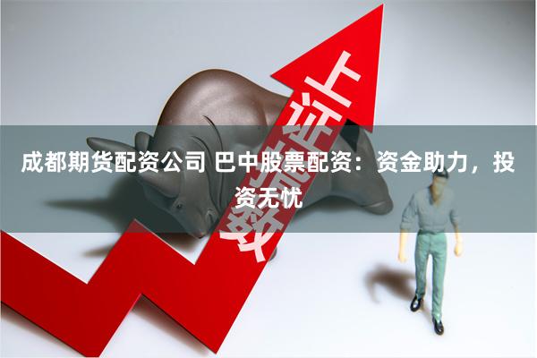成都期货配资公司 巴中股票配资：资金助力，投资无忧