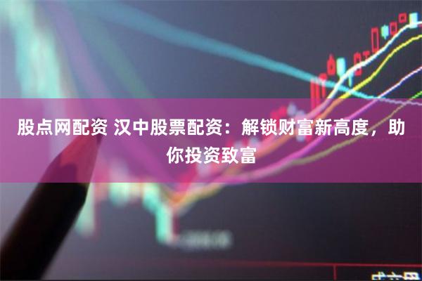 股点网配资 汉中股票配资：解锁财富新高度，助你投资致富