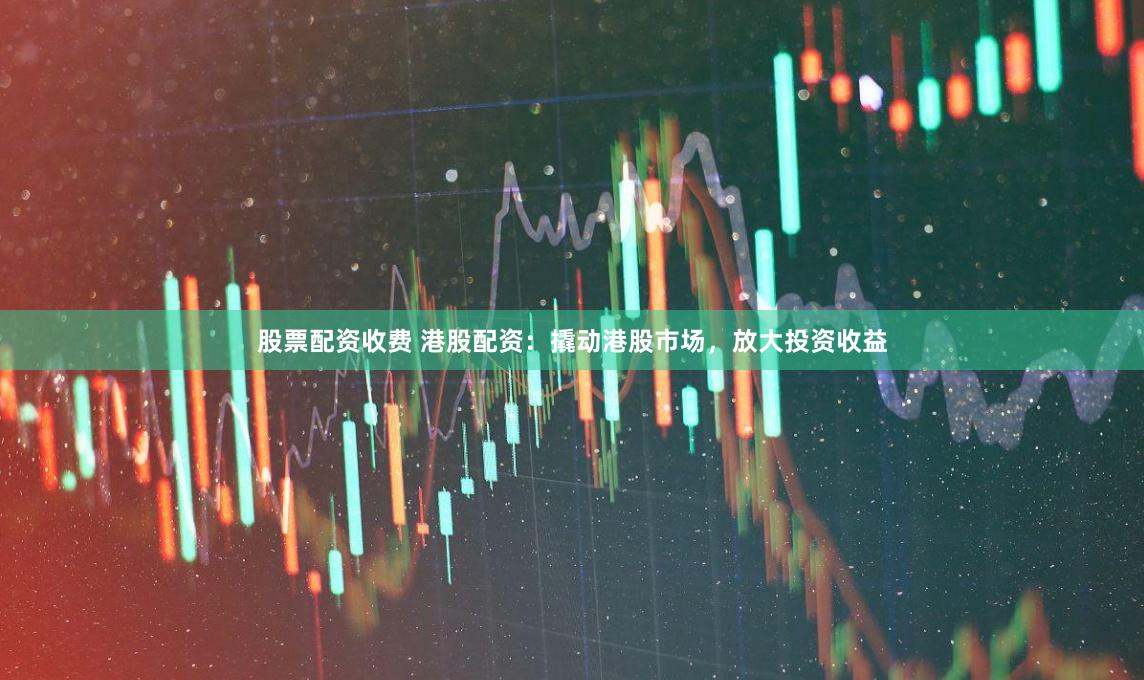 股票配资收费 港股配资:撬动港股市场,放大投资收益