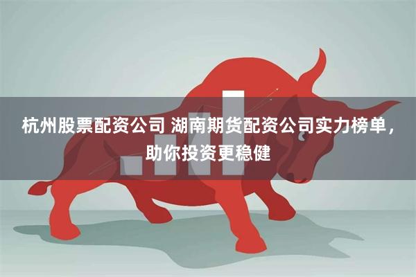 杭州股票配资公司 湖南期货配资公司实力榜单,助你投资更稳健