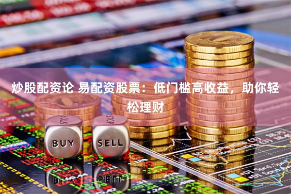 炒股配资论 易配资股票：低门槛高收益，助你轻松理财