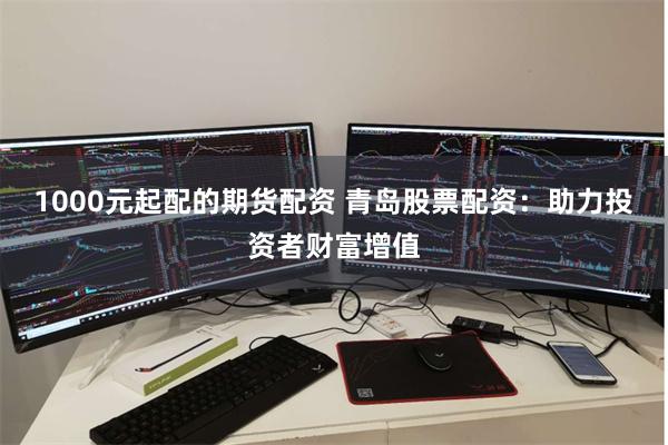 1000元起配的期货配资 青岛股票配资：助力投资者财富增值