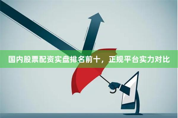 国内股票配资实盘排名前十，正规平台实力对比
