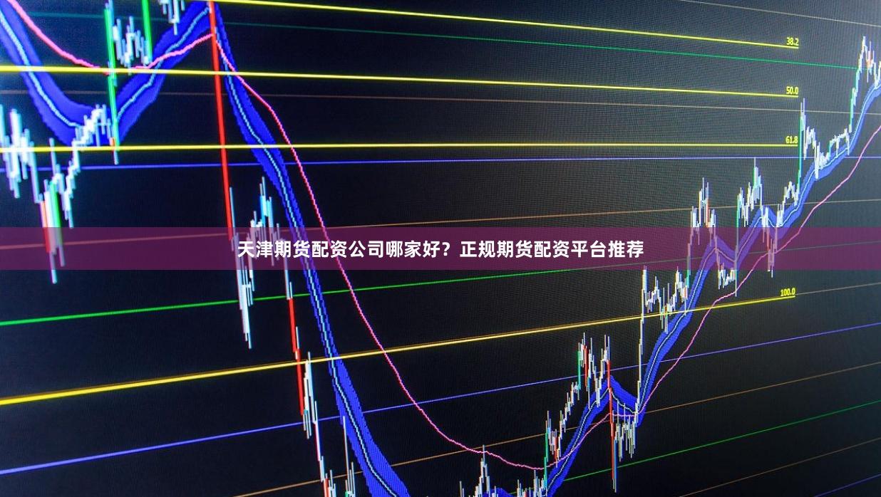 天津期货配资公司哪家好？正规期货配资平台推荐